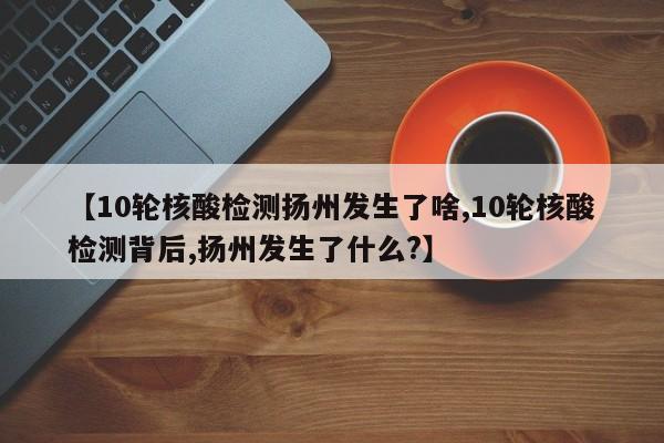 【10轮核酸检测扬州发生了啥,10轮核酸检测背后,扬州发生了什么?】