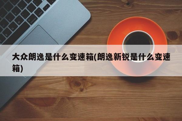 大众朗逸是什么变速箱(朗逸新锐是什么变速箱)