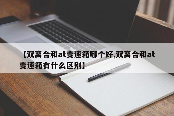 【双离合和at变速箱哪个好,双离合和at变速箱有什么区别】