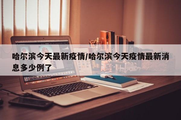哈尔滨今天最新疫情/哈尔滨今天疫情最新消息多少例了