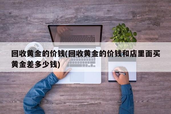 回收黄金的价钱(回收黄金的价钱和店里面买黄金差多少钱)