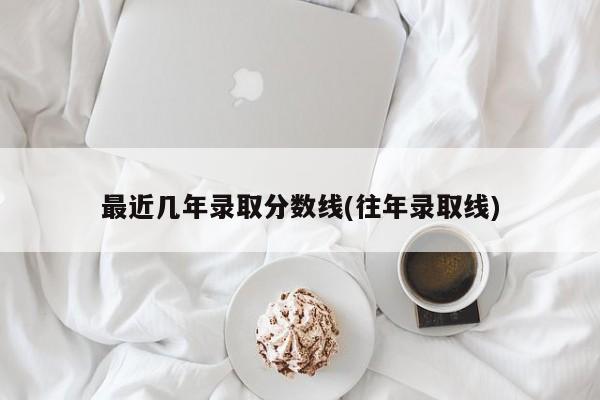 最近几年录取分数线(往年录取线)