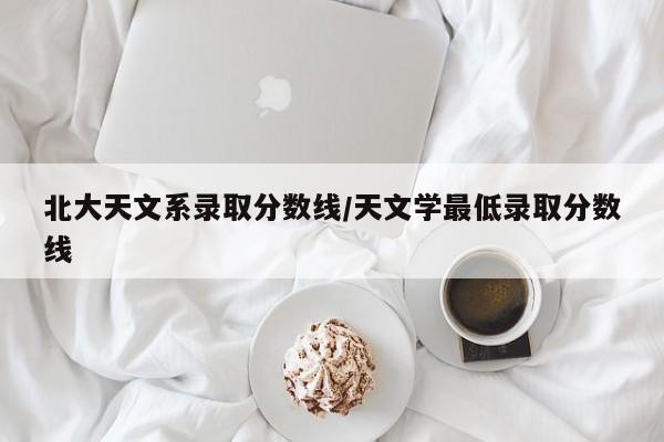 北大天文系录取分数线/天文学最低录取分数线