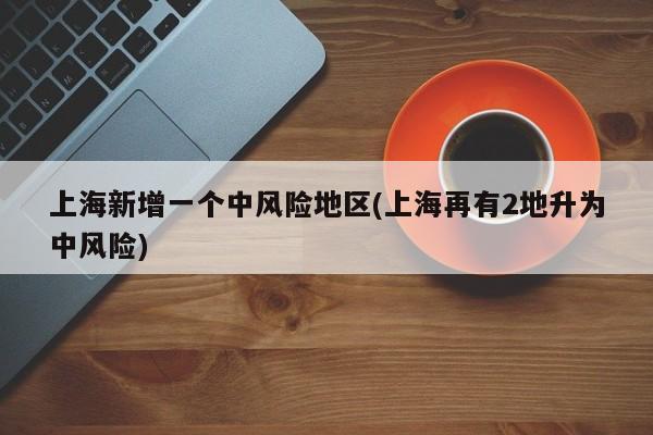 上海新增一个中风险地区(上海再有2地升为中风险)