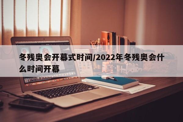 冬残奥会开幕式时间/2022年冬残奥会什么时间开幕