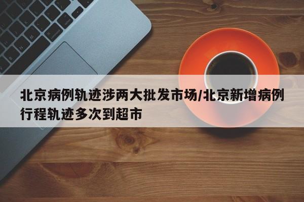 北京病例轨迹涉两大批发市场/北京新增病例行程轨迹多次到超市