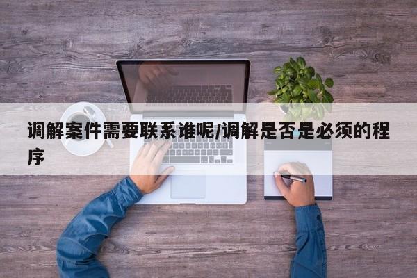 调解案件需要联系谁呢/调解是否是必须的程序