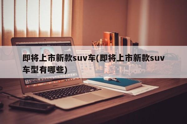 即将上市新款suv车(即将上市新款suv车型有哪些)
