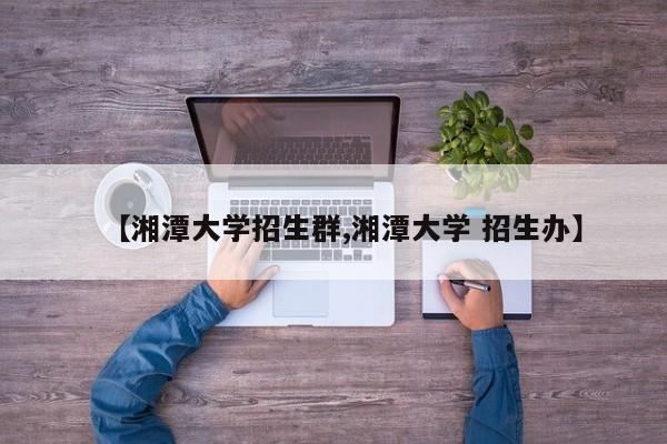 【湘潭大学招生群,湘潭大学 招生办】