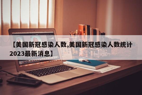 【美国新冠感染人数,美国新冠感染人数统计2023最新消息】