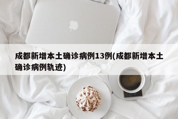 成都新增本土确诊病例13例(成都新增本土确诊病例轨迹)