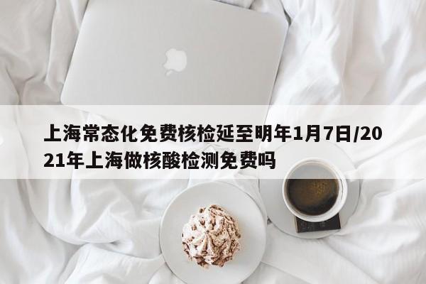 上海常态化免费核检延至明年1月7日/2021年上海做核酸检测免费吗