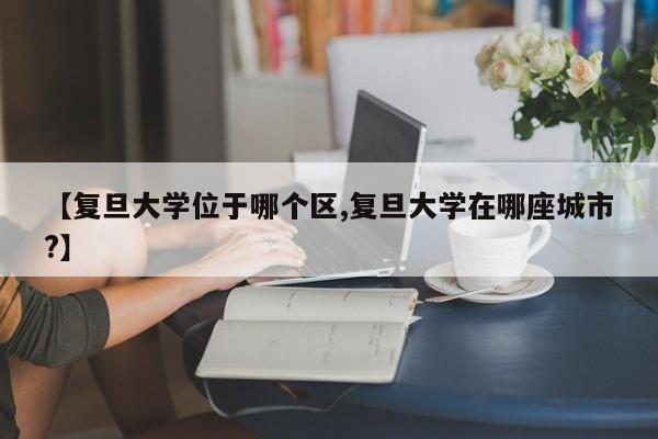 【复旦大学位于哪个区,复旦大学在哪座城市?】
