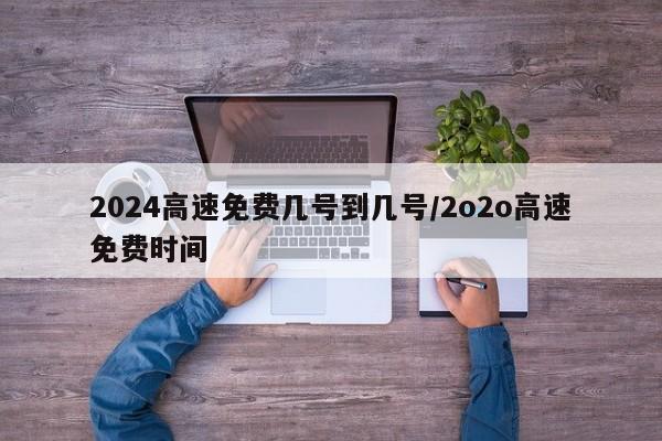 2024高速免费几号到几号/2o2o高速免费时间