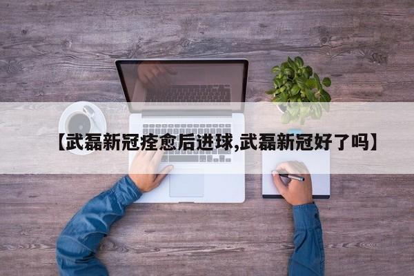 【武磊新冠痊愈后进球,武磊新冠好了吗】