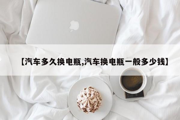 【汽车多久换电瓶,汽车换电瓶一般多少钱】