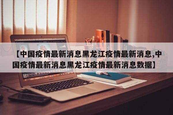 【中国疫情最新消息黑龙江疫情最新消息,中国疫情最新消息黑龙江疫情最新消息数据】