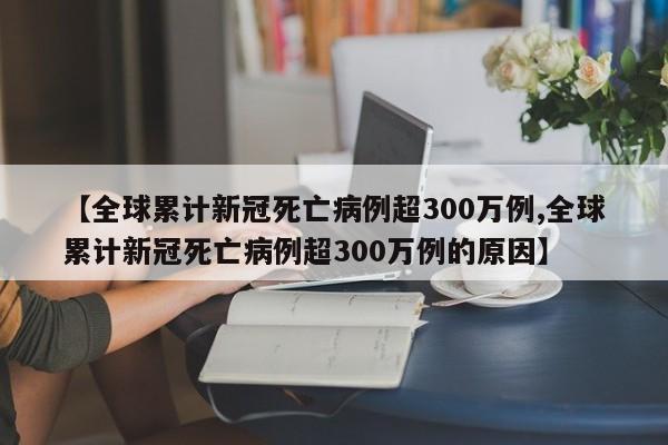 【全球累计新冠死亡病例超300万例,全球累计新冠死亡病例超300万例的原因】