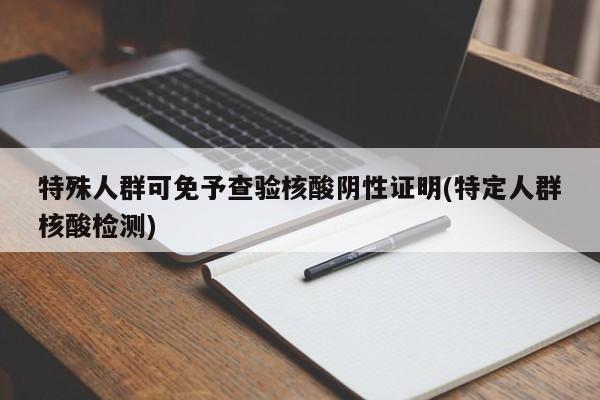 特殊人群可免予查验核酸阴性证明(特定人群核酸检测)