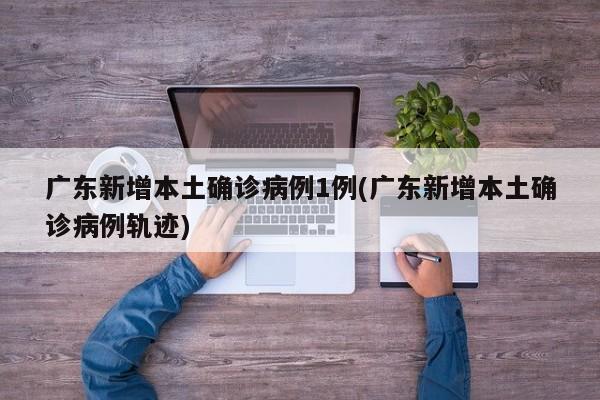广东新增本土确诊病例1例(广东新增本土确诊病例轨迹)