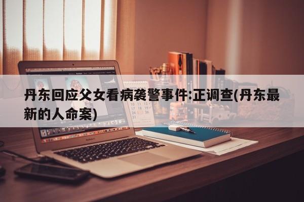 丹东回应父女看病袭警事件:正调查(丹东最新的人命案)