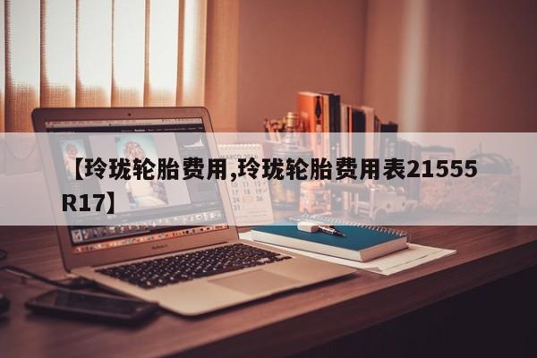 【玲珑轮胎费用,玲珑轮胎费用表21555R17】