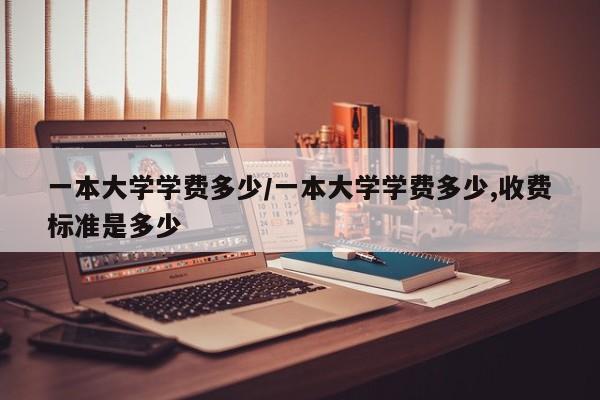 一本大学学费多少/一本大学学费多少,收费标准是多少