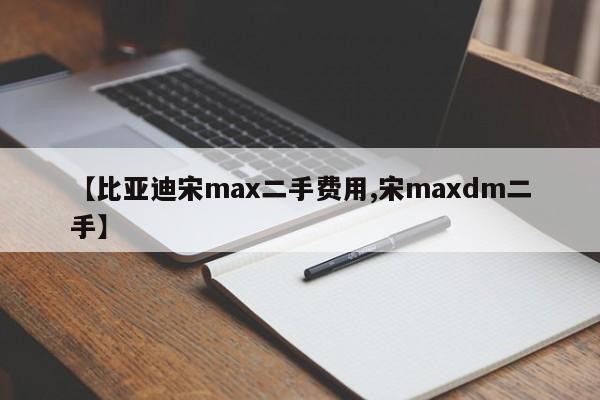 【比亚迪宋max二手费用,宋maxdm二手】