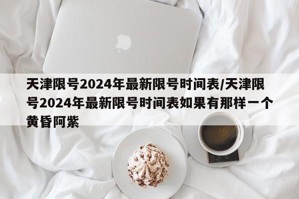 天津限号2024年最新限号时间表/天津限号2024年最新限号时间表如果有那样一个黄昏阿紫