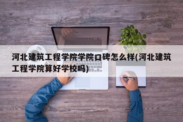 河北建筑工程学院学院口碑怎么样(河北建筑工程学院算好学校吗)