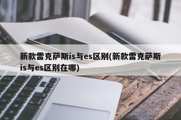 新款雷克萨斯is与es区别(新款雷克萨斯is与es区别在哪)