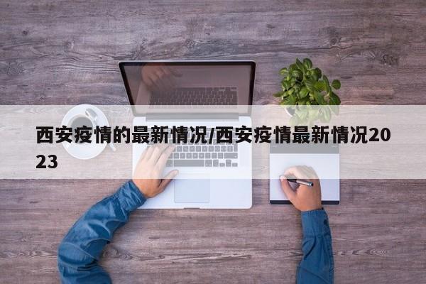 西安疫情的最新情况/西安疫情最新情况2023