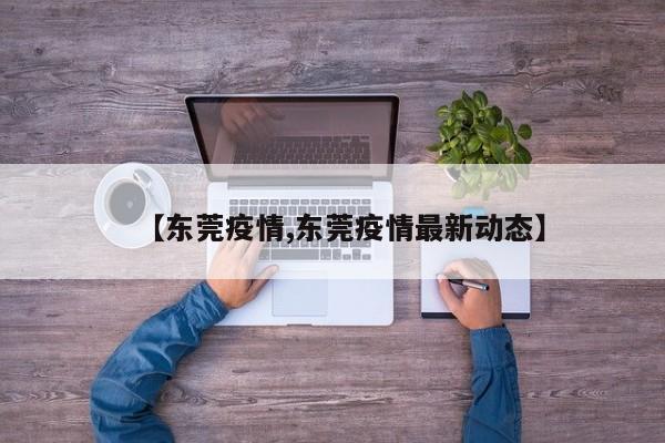 【东莞疫情,东莞疫情最新动态】