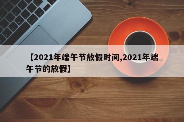 【2021年端午节放假时间,2021年端午节的放假】