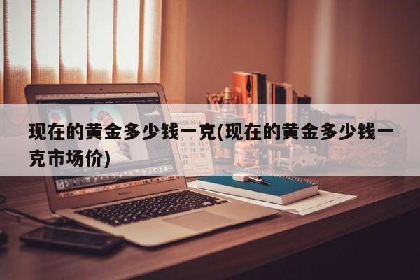 现在的黄金多少钱一克(现在的黄金多少钱一克市场价)