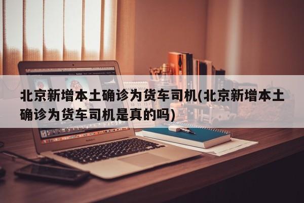 北京新增本土确诊为货车司机(北京新增本土确诊为货车司机是真的吗)