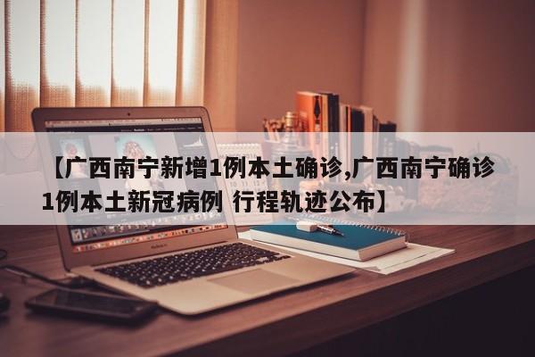 【广西南宁新增1例本土确诊,广西南宁确诊1例本土新冠病例 行程轨迹公布】