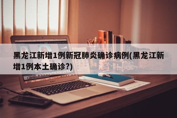 黑龙江新增1例新冠肺炎确诊病例(黑龙江新增1例本土确诊?)