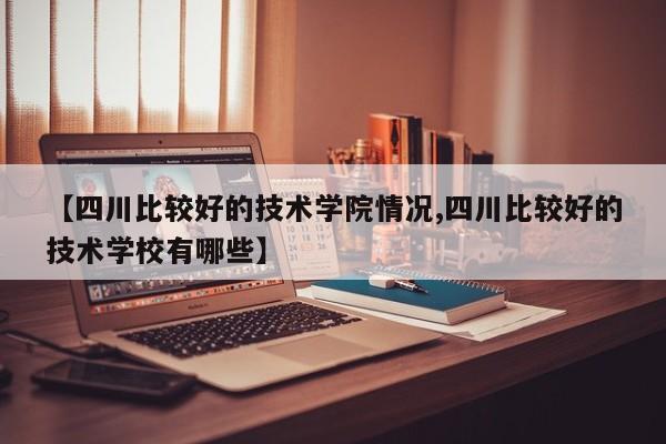 【四川比较好的技术学院情况,四川比较好的技术学校有哪些】