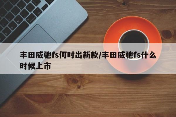 丰田威驰fs何时出新款/丰田威驰fs什么时候上市