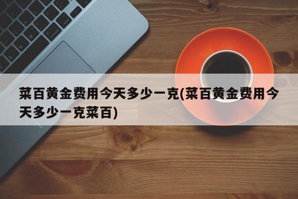 菜百黄金费用今天多少一克(菜百黄金费用今天多少一克菜百)