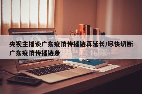央视主播谈广东疫情传播链再延长/尽快切断广东疫情传播链条