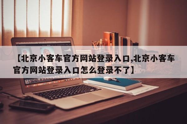 【北京小客车官方网站登录入口,北京小客车官方网站登录入口怎么登录不了】