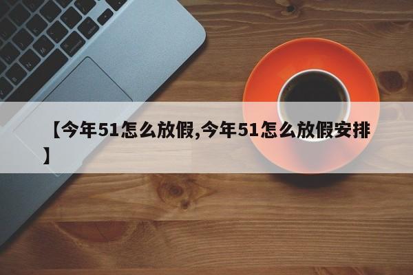 【今年51怎么放假,今年51怎么放假安排】