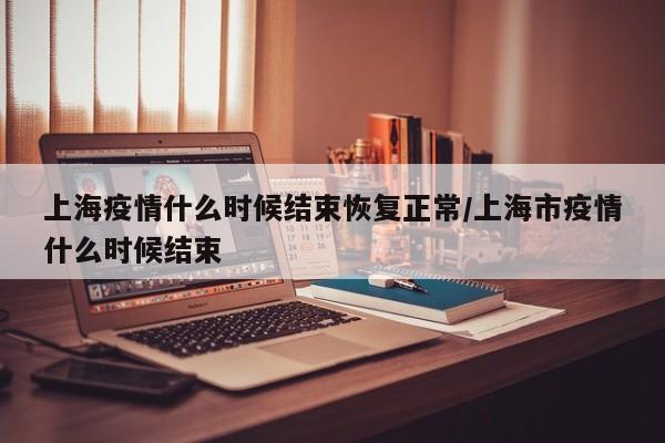 上海疫情什么时候结束恢复正常/上海市疫情什么时候结束