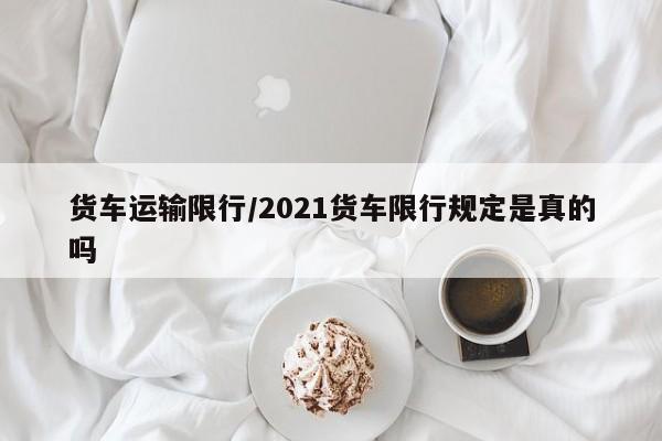 货车运输限行/2021货车限行规定是真的吗