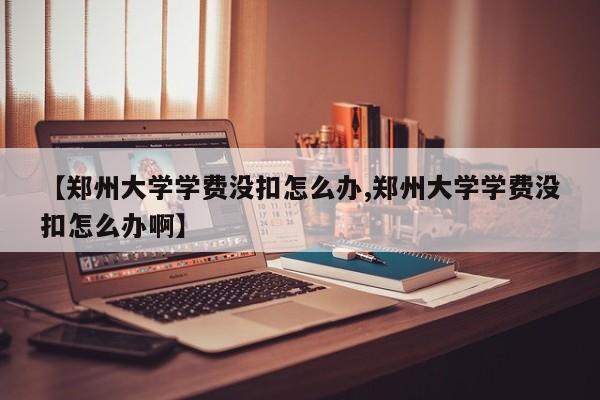 【郑州大学学费没扣怎么办,郑州大学学费没扣怎么办啊】
