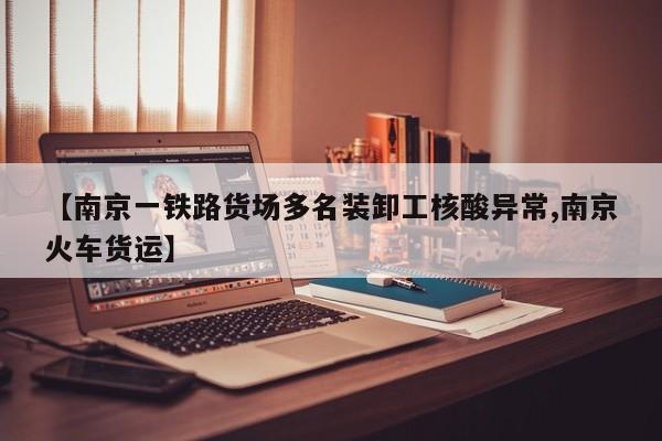 【南京一铁路货场多名装卸工核酸异常,南京火车货运】