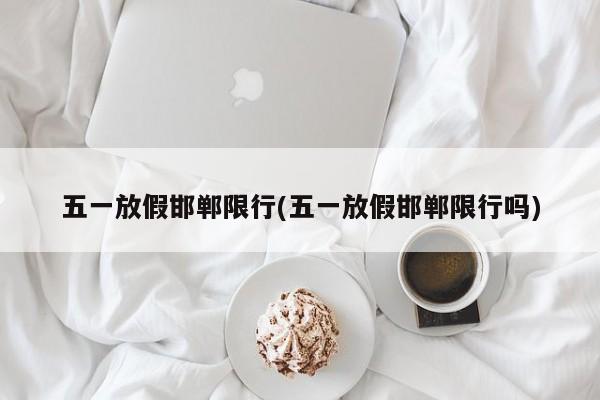 五一放假邯郸限行(五一放假邯郸限行吗)
