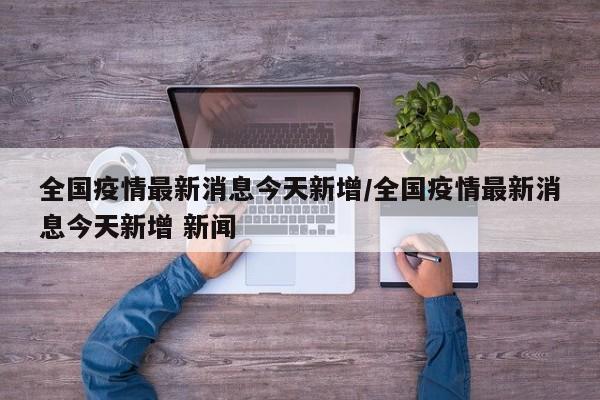全国疫情最新消息今天新增/全国疫情最新消息今天新增 新闻